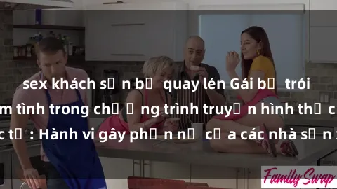 sex khách sạn bị quay lén Gái bị trói và bị ép buộc làm tình trong chương trình truyền hình thực tế: Hành vi gây phẫn nộ của các nhà sản xuất và người xem.