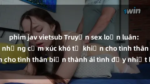 phim jav vietsub Truyện sex loạn luân: Bí mật gia đình và những cảm xúc khó tả khiến cho tình thân biến thành ái tình đầy nhiệt huyết