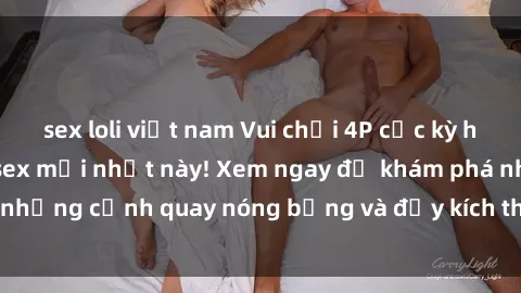 sex loli việt nam Vui chơi 4P cực kỳ hấp dẫn trong phim sex mới nhất này! Xem ngay để khám phá những cảnh quay nóng bỏng và đầy kích thích của bộ phim này!