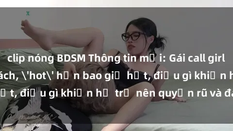 clip nóng BDSM Thông tin mới: Gái call girl Việt Nam đắt khách, 'hot' hơn bao giờ hết, điều gì khiến họ trở nên quyến rũ và đáng chú ý?