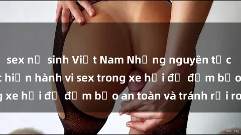 sex nữ sinh Việt Nam Những nguyên tắc cần nhớ khi thực hiện hành vi sex trong xe hơi để đảm bảo an toàn và tránh rủi ro.