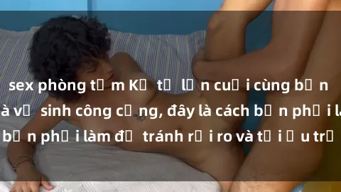 sex phòng tắm Kể từ lần cuối cùng bạn thực hành sex nhà vệ sinh công cộng, đây là cách bạn phải làm để tránh rủi ro và tối ưu trải nghiệm.