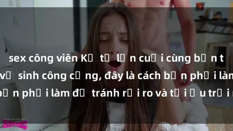 sex công viên Kể từ lần cuối cùng bạn thực hành sex nhà vệ sinh công cộng, đây là cách bạn phải làm để tránh rủi ro và tối ưu trải nghiệm.