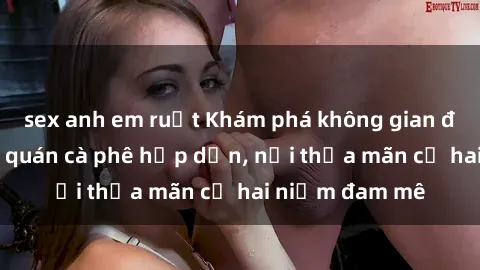 sex anh em ruột Khám phá không gian độc đáo tại sex quán cà phê hấp dẫn, nơi thỏa mãn cả hai niềm đam mê