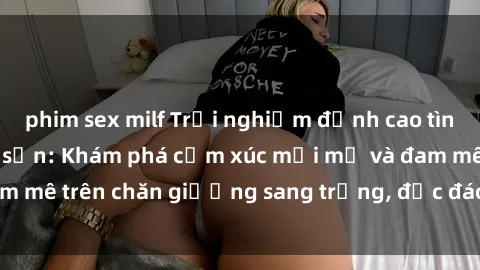 phim sex milf Trải nghiệm đỉnh cao tình yêu tại sex khách sạn: Khám phá cảm xúc mới mẻ và đam mê trên chăn giường sang trọng, độc đáo, không giới hạn.