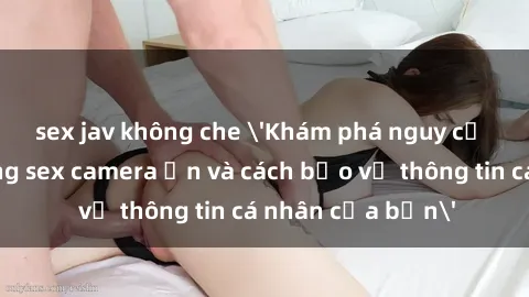 sex jav không che 'Khám phá nguy cơ của việc sử dụng sex camera ẩn và cách bảo vệ thông tin cá nhân của bạn'