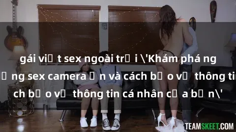 gái việt sex ngoài trời 'Khám phá nguy cơ của việc sử dụng sex camera ẩn và cách bảo vệ thông tin cá nhân của bạn'