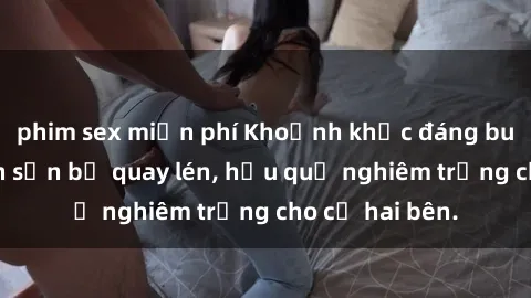 phim sex miễn phí Khoảnh khắc đáng buồn: Sex khách sạn bị quay lén, hậu quả nghiêm trọng cho cả hai bên.