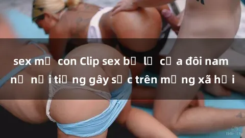 sex mẹ con Clip sex bị lộ của đôi nam nữ nổi tiếng gây sốc trên mạng xã hội