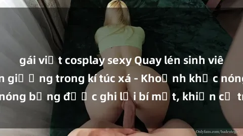 gái việt cosplay sexy Quay lén sinh viên làm tình ngay trên giường trong kí túc xá - Khoảnh khắc nóng bỏng được ghi lại bí mật, khiến cả trường học xôn xao.