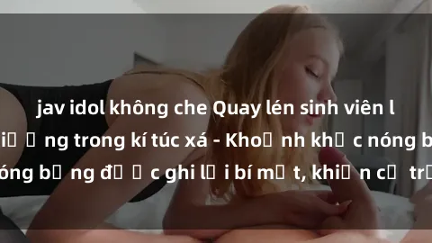 jav idol không che Quay lén sinh viên làm tình ngay trên giường trong kí túc xá - Khoảnh khắc nóng bỏng được ghi lại bí mật, khiến cả trường học xôn xao.