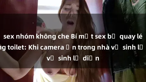 sex nhóm không che Bí mật sex bị quay lén trong toilet: Khi camera ẩn trong nhà vệ sinh lộ diện