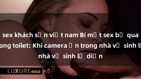 sex khách sạn việt nam Bí mật sex bị quay lén trong toilet: Khi camera ẩn trong nhà vệ sinh lộ diện