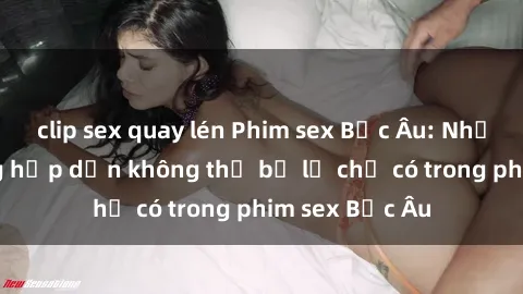 clip sex quay lén Phim sex Bắc Âu: Những cảnh nóng hấp dẫn không thể bỏ lỡ chỉ có trong phim sex Bắc Âu