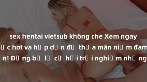sex hentai vietsub không che Xem ngay sex anime vietsub cực hot và hấp dẫn để thỏa mãn niềm đam mê của bạn! Đừng bỏ lỡ cơ hội trải nghiệm những bộ anime đỉnh cao chỉ có tại đây!