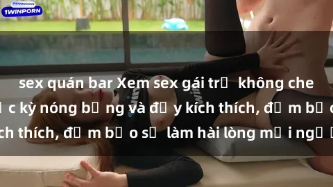 sex quán bar Xem sex gái trẻ không che hấp dẫn nhất, cực kỳ nóng bỏng và đầy kích thích, đảm bảo sẽ làm hài lòng mọi người!