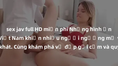 sex jav full HD miễn phí Những hình ảnh sex gái sinh viên Việt Nam khiến nhiều người ngưỡng mộ và thèm khát. Cùng khám phá vẻ đẹp gợi cảm và quyến rũ của những cô gái trẻ này.