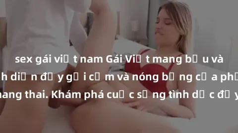 sex gái việt nam Gái Việt mang bầu và làm tình: Màn trình diễn đầy gợi cảm và nóng bỏng của phụ nữ mang thai. Khám phá cuộc sống tình dục đầy hấp dẫn và mới lạ của họ!