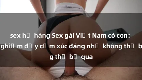 sex họ hàng Sex gái Việt Nam có con: Trải nghiệm đầy cảm xúc đáng nhớ không thể bỏ qua