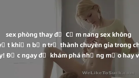 sex phòng thay đồ Cẩm nang sex không che: Những bí quyết khiến bạn trở thành chuyên gia trong chuyện ấy! Đọc ngay để khám phá những mẹo hay và bí quyết tình dục không che.