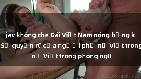 jav không che Gái Việt Nam nóng bỏng khi làm tình: Sự quyến rũ của người phụ nữ Việt trong phòng ngủ