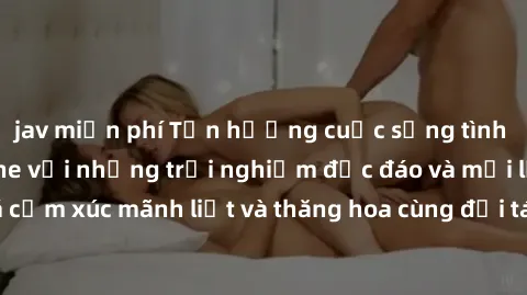 jav miễn phí Tận hưởng cuộc sống tình dục online không che với những trải nghiệm độc đáo và mới lạ. Khám phá cảm xúc mãnh liệt và thăng hoa cùng đối tác tại các trang web chuyên nghiệp.
