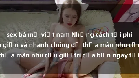 sex bà mẹ việt nam Những cách tải phim sex về máy đơn giản và nhanh chóng để thỏa mãn nhu cầu giải trí của bạn ngay tại nhà