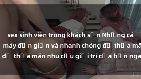 sex sinh viên trong khách sạn Những cách tải phim sex về máy đơn giản và nhanh chóng để thỏa mãn nhu cầu giải trí của bạn ngay tại nhà