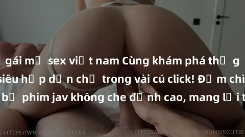 gái mỹ sex việt nam Cùng khám phá thế giới jav không che siêu hấp dẫn chỉ trong vài cú click! Đắm chìm trong những bộ phim jav không che đỉnh cao, mang lại trải nghiệm thú vị và đầy kích thích.