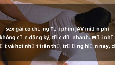 sex gái có chồng Tải phim JAV miễn phí chất lượng cao, không cần đăng ký, tốc độ nhanh. Mới nhất và hot nhất trên thị trường hiện nay, cập nhật hàng ngày.