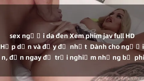 sex người da đen Xem phim jav full HD online miễn phí - Hấp dẫn và đầy đủ nhất  Dành cho người lớn, đến ngay để trải nghiệm những bộ phim hấp dẫn và hấp dẫn.