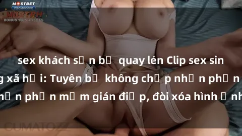 sex khách sạn bị quay lén Clip sex sinh viên gây sốt mạng xã hội: Tuyên bố không chấp nhận phần mềm gián điệp, đòi xóa hình ảnh trên internet