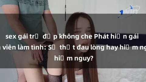 sex gái trẻ đẹp không che Phát hiện gái sinh viên làm tình: Sự thật đau lòng hay hiểm nguy?