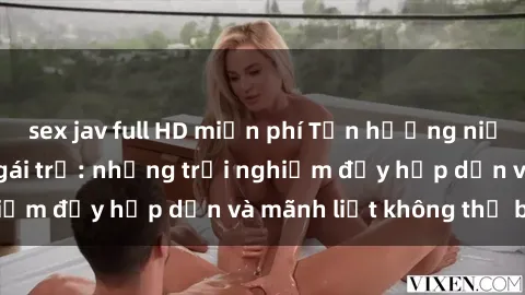 sex jav full HD miễn phí Tận hưởng niềm vui của sex với gái trẻ: những trải nghiệm đầy hấp dẫn và mãnh liệt không thể bỏ lỡ