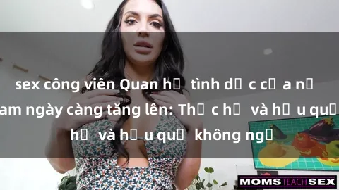 sex công viên Quan hệ tình dục của nữ sinh Việt Nam ngày càng tăng lên: Thực hư và hậu quả không ngờ
