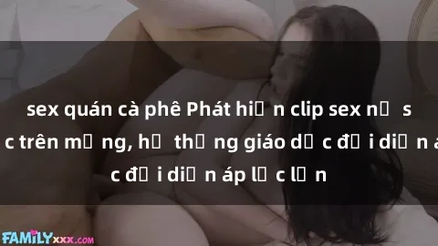 sex quán cà phê Phát hiện clip sex nữ sinh gây sốc trên mạng, hệ thống giáo dục đối diện áp lực lớn