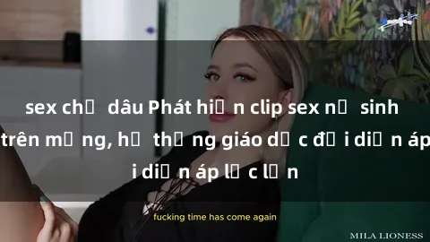 sex chị dâu Phát hiện clip sex nữ sinh gây sốc trên mạng, hệ thống giáo dục đối diện áp lực lớn