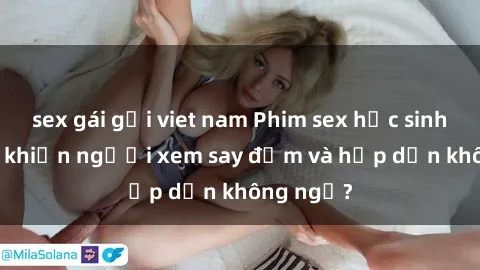 sex gái gọi viet nam Phim sex học sinh: Điều gì khiến người xem say đắm và hấp dẫn không ngờ?