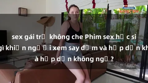 sex gái trẻ không che Phim sex học sinh: Điều gì khiến người xem say đắm và hấp dẫn không ngờ?