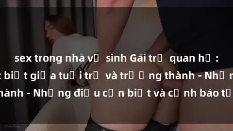 sex trong nhà vệ sinh Gái trẻ quan hệ: Mối quan hệ khác biệt giữa tuổi trẻ và trưởng thành - Những điều cần biết và cảnh báo từ chuyên gia