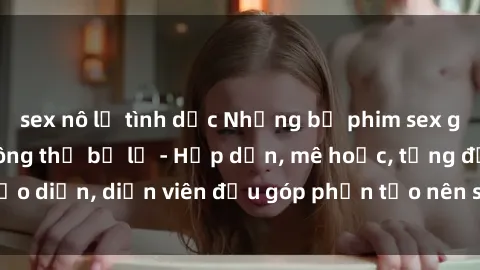 sex nô lệ tình dục Những bộ phim sex gái già đỉnh cao không thể bỏ lỡ - Hấp dẫn, mê hoặc, từng đạo diễn, diễn viên đều góp phần tạo nên sự hấp dẫn, kích thích.