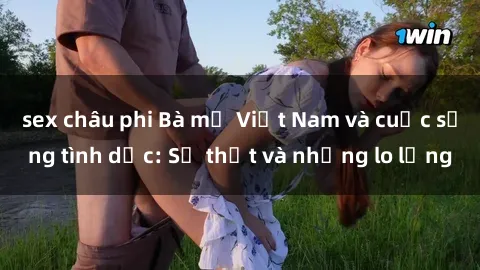sex châu phi Bà mẹ Việt Nam và cuộc sống tình dục: Sự thật và những lo lắng