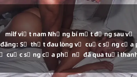 milf việt nam Những bí mật đằng sau vẻ ngoài gái già dâm đãng: Sự thật đau lòng về cuộc sống của phụ nữ đã qua tuổi thanh xuân