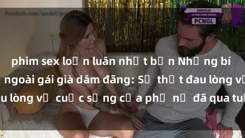 phim sex loạn luân nhật bản Những bí mật đằng sau vẻ ngoài gái già dâm đãng: Sự thật đau lòng về cuộc sống của phụ nữ đã qua tuổi thanh xuân
