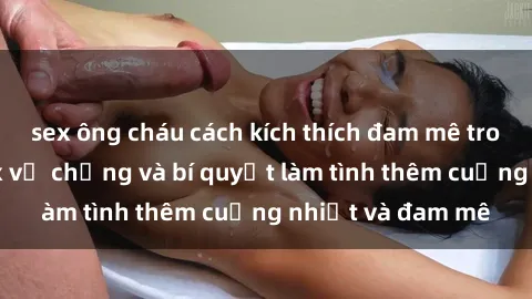 sex ông cháu cách kích thích đam mê trong hôn nhân: Sex vợ chồng và bí quyết làm tình thêm cuồng nhiệt và đam mê