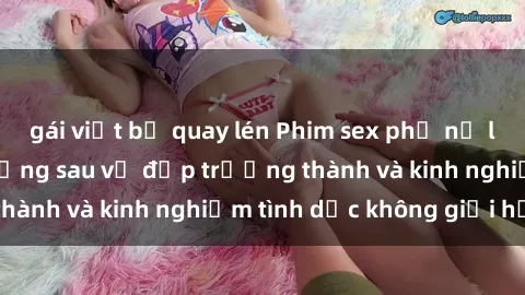 gái việt bị quay lén Phim sex phụ nữ lớn tuổi: Sức hút đằng sau vẻ đẹp trưởng thành và kinh nghiệm tình dục không giới hạn
