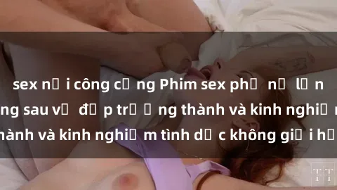 sex nơi công cộng Phim sex phụ nữ lớn tuổi: Sức hút đằng sau vẻ đẹp trưởng thành và kinh nghiệm tình dục không giới hạn