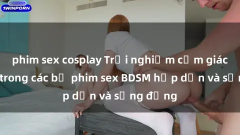 phim sex cosplay Trải nghiệm cảm giác mới lạ trong các bộ phim sex BDSM hấp dẫn và sống động