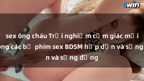 sex ông cháu Trải nghiệm cảm giác mới lạ trong các bộ phim sex BDSM hấp dẫn và sống động