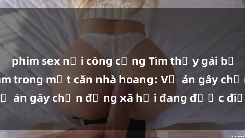 phim sex nơi công cộng Tìm thấy gái bị trói và bị hiếp dâm trong một căn nhà hoang: Vụ án gây chấn động xã hội đang được điều tra vào.